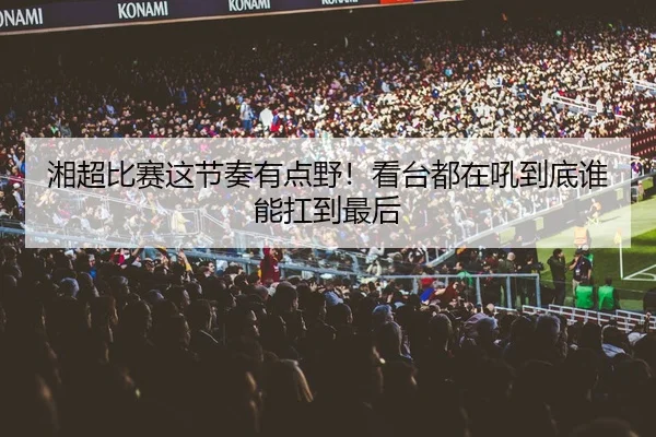 湘超比赛这节奏有点野！看台都在吼到底谁能扛到最后（leyu）