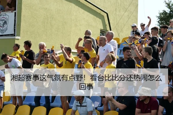 湘超赛事这气氛有点野！看台比比分还热闹怎么回事（leyu）
