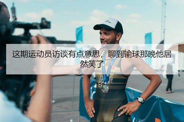 这期运动员访谈有点意思，聊到输球那晚他居然笑了