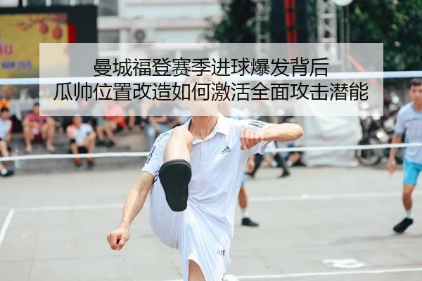 曼城福登赛季进球爆发背后 瓜帅位置改造如何激活全面攻击潜能