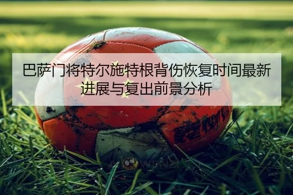 巴萨门将特尔施特根背伤恢复时间最新进展与复出前景分析