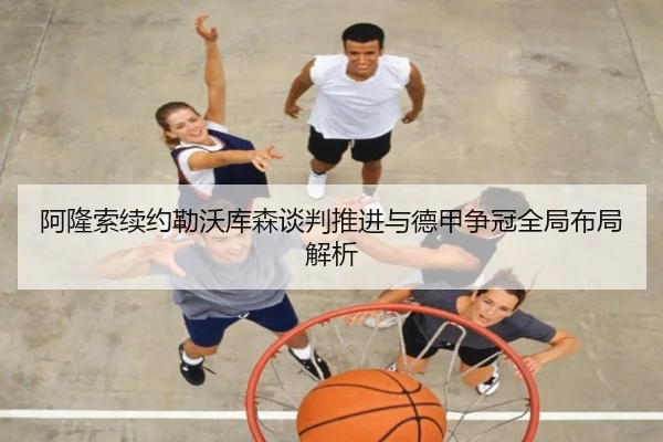 阿隆索续约勒沃库森谈判推进与德甲争冠全局布局解析