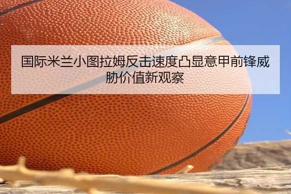国际米兰小图拉姆反击速度凸显意甲前锋威胁价值新观察