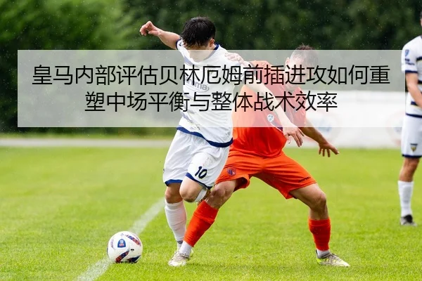 皇马内部评估贝林厄姆前插进攻如何重塑中场平衡与整体战术效率