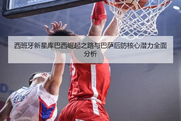 西班牙新星库巴西崛起之路与巴萨后防核心潜力全面分析