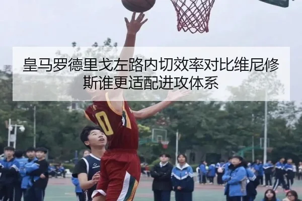 皇马罗德里戈左路内切效率对比维尼修斯谁更适配进攻体系