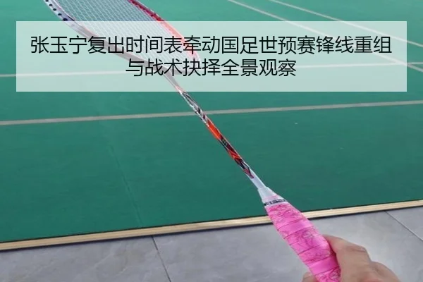 张玉宁复出时间表牵动国足世预赛锋线重组与战术抉择全景观察