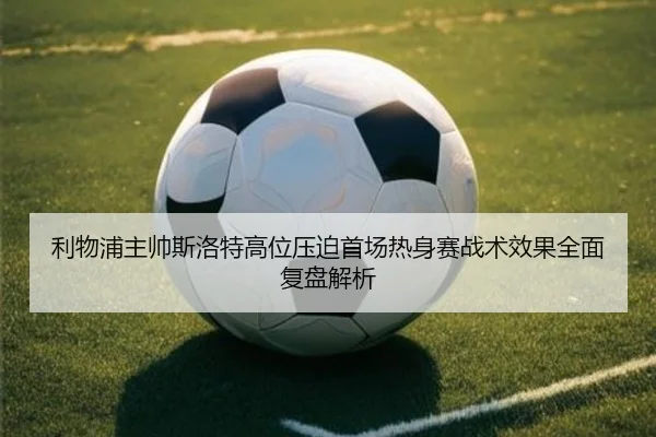 利物浦主帅斯洛特高位压迫首场热身赛战术效果全面复盘解析
