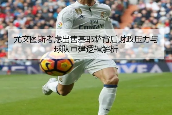 尤文图斯考虑出售基耶萨背后财政压力与球队重建逻辑解析