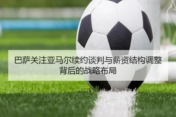 巴萨关注亚马尔续约谈判与薪资结构调整背后的战略布局