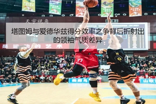 塔图姆与爱德华兹得分效率之争背后折射出的领袖气质差异