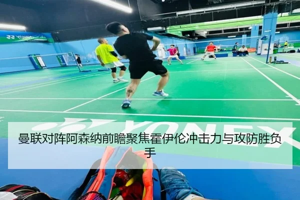 曼联对阵阿森纳前瞻聚焦霍伊伦冲击力与攻防胜负手