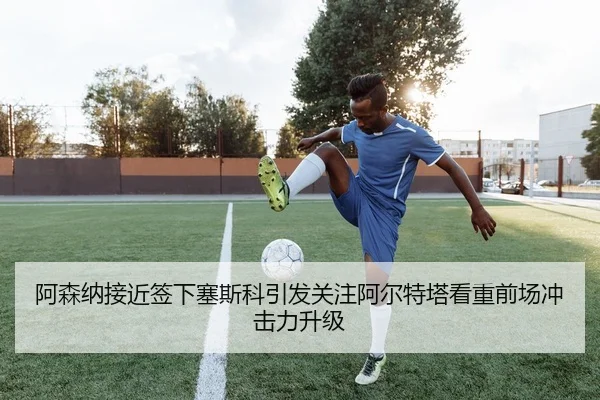 阿森纳接近签下塞斯科引发关注阿尔特塔看重前场冲击力升级
