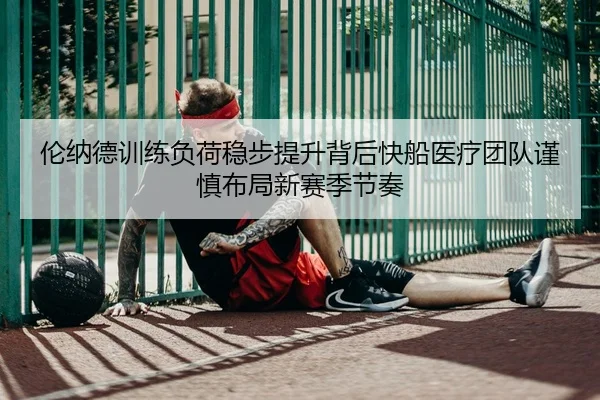 伦纳德训练负荷稳步提升背后快船医疗团队谨慎布局新赛季节奏